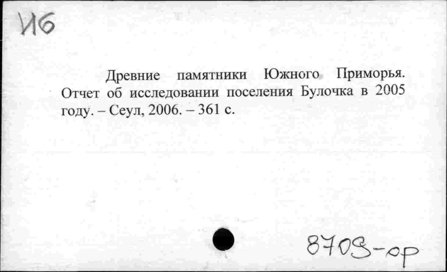 ﻿Древние памятники Южного Приморья. Отчет об исследовании поселения Булочка в 2005 году. - Сеул, 2006. - 361 с.